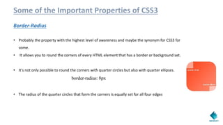 Some of the Important Properties of CSS3
Border-Radius
• Probably the property with the highest level of awareness and maybe the synonym for CSS3 for
some.
• It allows you to round the corners of every HTML element that has a border or background set.
• It's not only possible to round the corners with quarter circles but also with quarter ellipses.
border-radius: 8px
• The radius of the quarter circles that form the corners is equally set for all four edges
 