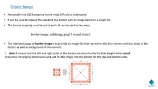 Border-Image
• Presumably the CSS3 property that is most difficult to understand.
• It can be used to replace the standard CSS border with an image based on a single file.
• The border property must be set to work. It can be used in two ways.
border-image: url(image.png) 1 round stretch
• The intended usage of border-image is to provide an image file that represents the four corners and four sides of the
border as well as background of the element.
• stretch means that the left and right sides of the border are stretched to the hole height while round
presumes the original dimensions and just fits the image into the border for the top and bottom sides.
 