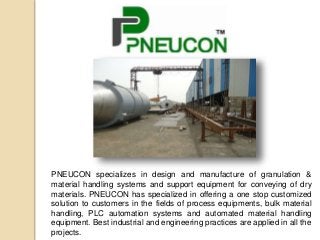 PNEUCON specializes in design and manufacture of granulation &
material handling systems and support equipment for conveying of dry
materials. PNEUCON has specialized in offering a one stop customized
solution to customers in the fields of process equipments, bulk material
handling, PLC automation systems and automated material handling
equipment. Best industrial and engineering practices are applied in all the
projects.
 