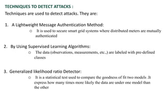 TECHNIQUES TO DETECT ATTACKS :
Techniques are used to detect attacks. They are:
1. A Lightweight Message Authentication Method:
o It is used to secure smart grid systems where distributed meters are mutually
authenticated
2. By Using Supervised Learning Algorithms:
o The data (observations, measurements, etc.,) are labeled with pre-defined
classes
3. Generalized likelihood ratio Detector:
o It is a statistical test used to compare the goodness of fit two models .It
express how many times more likely the data are under one model than
the other
 