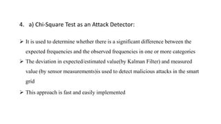 4. a) Chi-Square Test as an Attack Detector:
 It is used to determine whether there is a significant difference between the
expected frequencies and the observed frequencies in one or more categories
 The deviation in expected/estimated value(by Kalman Filter) and measured
value (by sensor measurements)is used to detect malicious attacks in the smart
grid
 This approach is fast and easily implemented
 