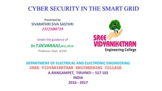 CYBER SECURITY IN THE SMART GRID
Presented by
SIVARATHRI SIVA SASTHRI
15121D0719
Under the guidance of
Dr.T.DEVARAJU,M.E.,Ph.D.
Professor, Dept. of EEE
DEPARTMENT OF ELECTRICAL AND ELECTRONIC ENGINEERING
SREE VIDYANIKETHAN ENGINEERING COLLEGE
A.RANGAMPET, TIRUPATI – 517 102
INDIA
2016 - 2017
 