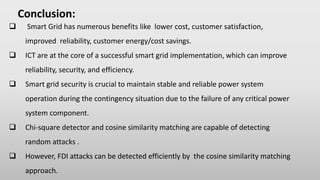 Conclusion:
 Smart Grid has numerous benefits like lower cost, customer satisfaction,
improved reliability, customer energy/cost savings.
 ICT are at the core of a successful smart grid implementation, which can improve
reliability, security, and efficiency.
 Smart grid security is crucial to maintain stable and reliable power system
operation during the contingency situation due to the failure of any critical power
system component.
 Chi-square detector and cosine similarity matching are capable of detecting
random attacks .
 However, FDI attacks can be detected efficiently by the cosine similarity matching
approach.
 