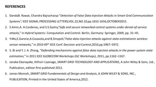 REFERENCES
1. DandaB. Rawat, Chandra Bajracharya “Detection of False Data Injection Attacks in Smart Grid Communication
Systems”, IEEE SIGNAL PROCESSING LETTERS,VOL.22,NO.10,pp.1652-1656,OCTOBER2015.
2. S.Amin,A. A.Cardenas, and S.S.Sastry,“Safe and secure networked control systems under denial-of-service
attacks,” in Hybrid Systems: Computation and Control. Berlin, Germany: Springer, 2009, pp. 31–45.
3. Y.Mo,E.Garone,A.Casavola,and B.Sinopoli,“False data injection attacks against state estimationin wireless
sensor networks,” in 2010 49th IEEE Conf. Decision and Control,2010,pp.5967–5972.
4. S. Bi and Y. J. A. Zhang, “Defending mechanisms against false-data injection attacks in the power system state
estimation,” in 2011 IEEE GLOBECOM Workshops (GC Workshops), 2011, pp.1162–1167.
5. Janaka Ekanayake, Kithsiri Liyanage, SMART GRID TECHNOLOGY AND APPLICATIONS, A John Wiley & Sons, Ltd.,
Publication, edition ﬁrst published 2012.
6. James Momoh, SMART GRID Fundamentals of Design and Analysis, A JOHN WILEY & SONS, INC.,
PUBLICATION, Printed in the United States of America,2012.
 