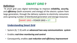 • System (G, T, D) with an advanced two-way communications system
• Enables real-time monitoring and control
• Consequently, enables cost reduction and efficiency improvement
Understanding Smart Grid
SMART GRID ?
Definition:
“A smart grid uses digital technology to improve reliability, security,
and efﬁciency (both economic and energy) of the electric system from
large generation, through the delivery systems to electricity consumers
and a growing number of distributed-generation and storage resources
SMART GRID = POWER GRID + ICT
 