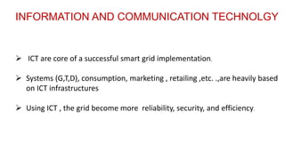  ICT are core of a successful smart grid implementation.
 Using ICT , the grid become more reliability, security, and efficiency.
 Systems (G,T,D), consumption, marketing , retailing ,etc. .,are heavily based
on ICT infrastructures
INFORMATION AND COMMUNICATION TECHNOLGY
 