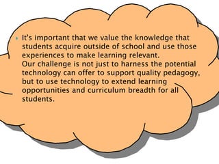  It's important that we value the knowledge that
students acquire outside of school and use those
experiences to make learning relevant.
Our challenge is not just to harness the potential
technology can offer to support quality pedagogy,
but to use technology to extend learning
opportunities and curriculum breadth for all
students.
 