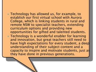  Technology has allowed us, for example, to
establish our first virtual school with Aurora
College, which is linking students in rural and
remote NSW to specialist teachers, extending
curriculum options and providing new
opportunities for gifted and talented students.
 Technology is a wonderful enabler for learning
and innovation, but great teachers still need to
have high expectations for every student, a deep
understanding of their subject content and a
capacity to inspire and motivate students, just as
they have done in previous generations.
 