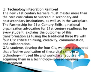  Technology integration Remixed
The new 21st century learners must master more than
the core curriculum to succeed in secondary and
postsecondary institutions, as well as in the workplace.
The Partnership for 21st Century Skills, a national
organization advocating for 21st century readiness for
every student, explains the outcomes of this
transformation as fusing the traditional three R’s with
four C’s: critical thinking, creativity, communication,
and collaboration.
As students develop the four C’s, we have discovered
that effective application of these vital skills in a
technology-infused life and workplace requires
acquiring them in a technology-infused learning
environment.
 