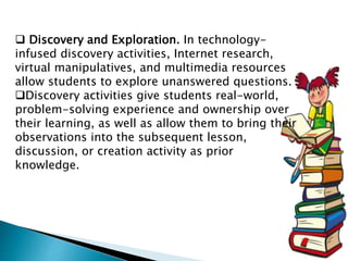  Discovery and Exploration. In technology-
infused discovery activities, Internet research,
virtual manipulatives, and multimedia resources
allow students to explore unanswered questions.
Discovery activities give students real-world,
problem-solving experience and ownership over
their learning, as well as allow them to bring their
observations into the subsequent lesson,
discussion, or creation activity as prior
knowledge.
 