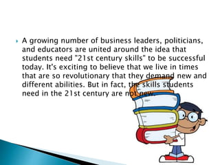  A growing number of business leaders, politicians,
and educators are united around the idea that
students need "21st century skills" to be successful
today. It's exciting to believe that we live in times
that are so revolutionary that they demand new and
different abilities. But in fact, the skills students
need in the 21st century are not new.
 