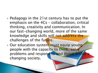  Pedagogy in the 21st century has to put the
emphasis on the 4Cs – collaboration, critical
thinking, creativity and communication. In
our fast-changing world, more of the same
knowledge and skills will not address the
challenges of the future.
 Our education system must equip young
people with the capacity to think, solve
problems and respond to and thrive within a
changing society.
 