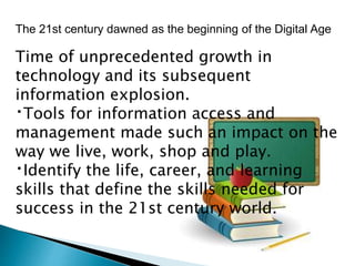 The 21st century dawned as the beginning of the Digital Age
Time of unprecedented growth in
technology and its subsequent
information explosion.
Tools for information access and
management made such an impact on the
way we live, work, shop and play.
Identify the life, career, and learning
skills that define the skills needed for
success in the 21st century world.
 