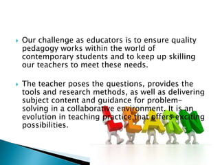  Our challenge as educators is to ensure quality
pedagogy works within the world of
contemporary students and to keep up skilling
our teachers to meet these needs.
 The teacher poses the questions, provides the
tools and research methods, as well as delivering
subject content and guidance for problem-
solving in a collaborative environment. It is an
evolution in teaching practice that offers exciting
possibilities.
 