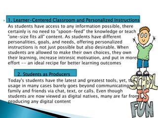  1. Learner-Centered Classroom and Personalized Instructions
As students have access to any information possible, there
certainly is no need to "spoon-feed" the knowledge or teach
"one-size fits all" content. As students have different
personalities, goals, and needs, offering personalized
instructions is not just possible but also desirable. When
students are allowed to make their own choices, they own
their learning, increase intrinsic motivation, and put in more
effort -- an ideal recipe for better learning outcomes
2. Students as Producers
Today's students have the latest and greatest tools, yet, the
usage in many cases barely goes beyond communicating with
family and friends via chat, text, or calls. Even though
students are now viewed as digital natives, many are far from
producing any digital content
 