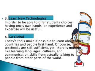  3. Learn New Technologies
In order to be able to offer students choices,
having one's own hands-on experience and
expertise will be useful.
4. Go Global
Today's tools make it possible to learn about other
countries and people first hand. Of course,
textbooks are still sufficient, yet, there is nothing
like learning languages, cultures, and
communication skills from actually talking to
people from other parts of the world.
 