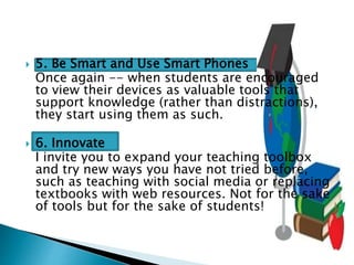  5. Be Smart and Use Smart Phones
Once again -- when students are encouraged
to view their devices as valuable tools that
support knowledge (rather than distractions),
they start using them as such.
 6. Innovate
I invite you to expand your teaching toolbox
and try new ways you have not tried before,
such as teaching with social media or replacing
textbooks with web resources. Not for the sake
of tools but for the sake of students!
 