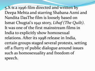 5.X is a 1996 film directed and written by
Deepa Mehta and starring Shabana Azmi and
Nandita DasThe film is loosely based on
Ismat Chugtai's 1941 story, Lihaf (The Quilt).
It was one of the first mainstream films in
India to explicitly show homosexual
relations. After its 1998 release in India,
certain groups staged several protests, setting
off a flurry of public dialogue around issues
such as homosexuality and freedom of
speech.
 
