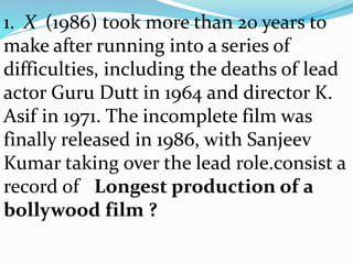 1. X (1986) took more than 20 years to
make after running into a series of
difficulties, including the deaths of lead
actor Guru Dutt in 1964 and director K.
Asif in 1971. The incomplete film was
finally released in 1986, with Sanjeev
Kumar taking over the lead role.consist a
record of Longest production of a
bollywood film ?
 