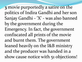 3. movie purportedly a satire on the
politics of Indira Gandhi and her son
Sanjay Gandhi - 'X' - was also banned
by the government during the
Emergency. In fact, the government
confiscated all prints of the movie
and burnt them. The government
leaned heavily on the I&B ministry
and the producer was handed in a
show cause notice with 51 objections!
 