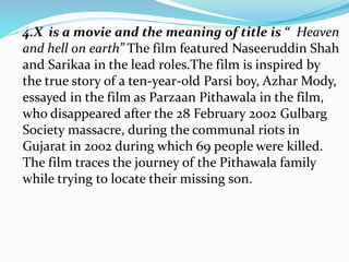 4.X is a movie and the meaning of title is “ Heaven
and hell on earth” The film featured Naseeruddin Shah
and Sarikaa in the lead roles.The film is inspired by
the true story of a ten-year-old Parsi boy, Azhar Mody,
essayed in the film as Parzaan Pithawala in the film,
who disappeared after the 28 February 2002 Gulbarg
Society massacre, during the communal riots in
Gujarat in 2002 during which 69 people were killed.
The film traces the journey of the Pithawala family
while trying to locate their missing son.
 