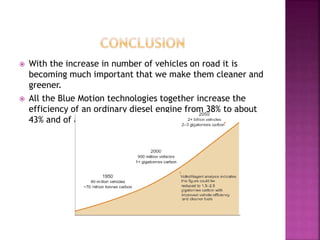  With the increase in number of vehicles on road it is
becoming much important that we make them cleaner and
greener.
 All the Blue Motion technologies together increase the
efficiency of an ordinary diesel engine from 38% to about
43% and of a petrol engine from 32% to 36%.
 