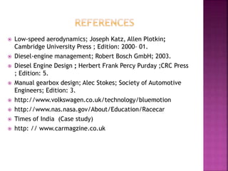  Low-speed aerodynamics; Joseph Katz, Allen Plotkin;
Cambridge University Press ; Edition: 2000– 01.
 Diesel-engine management; Robert Bosch GmbH; 2003.
 Diesel Engine Design ; Herbert Frank Percy Purday ;CRC Press
; Edition: 5.
 Manual gearbox design; Alec Stokes; Society of Automotive
Engineers; Edition: 3.
 http://www.volkswagen.co.uk/technology/bluemotion
 http://www.nas.nasa.gov/About/Education/Racecar
 Times of India (Case study)
 http: // www.carmagzine.co.uk
 