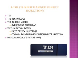  TDI
 THE TECHNOLOGY
 THE TURBOCHARGER
 OVERCOMING TURBO LAG
 VW’S INJECTION SYSTEM
 PIEZO CRYSTAL INJECTORS
 COMMON RAIL-THIRD GENERATION DIRECT INJECTION
 DIESEL PARTICULATE FILTERS (DPF)
 