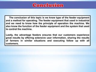 The conclusion of this topic is we know type of the feeder equipment
and a method for operating. The feeder equipment that used in industrial
and we need to know how the principle of operation the machine. We
also know the function of the feeder equipment and the system that used
to control the machine.
Lastly, the advantage feeders ensures that our customers experience
great results by offering extensive user information, sharing the results
of farmers in similar situations and executing follow up with all
customers.
 
