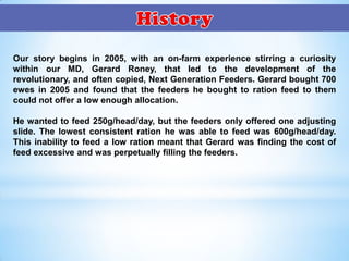 Our story begins in 2005, with an on-farm experience stirring a curiosity
within our MD, Gerard Roney, that led to the development of the
revolutionary, and often copied, Next Generation Feeders. Gerard bought 700
ewes in 2005 and found that the feeders he bought to ration feed to them
could not offer a low enough allocation.
He wanted to feed 250g/head/day, but the feeders only offered one adjusting
slide. The lowest consistent ration he was able to feed was 600g/head/day.
This inability to feed a low ration meant that Gerard was finding the cost of
feed excessive and was perpetually filling the feeders.
 