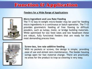 Feeders for a Wide Range of Applications
Micro Ingredient and Low Rate Feeding
The T-12 loss-in-weight micro-feeder may be used for feeding
micro ingredients in a continuous or batch operation. The T-12
provides gravimetric feeding of free flowing to difficult
powders, such as lumpy, moist, or bridge building materials.
While optimized for low feed rates and low headroom these
are robust, fully functional feeders that are ready for the
most demanding process lines.
Screw-less, low rate additive feeding
With no pockets or screws, the design is simple, providing
ease of use and almost zero maintenance. The feeder housing
swings open for fast material change. There are practically
no areas for the product to trap so cleaning is very easy.
 