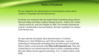 History of facebook
He was charged by the administration for breaching the security and in
violation of copyright and individual privacy.
Facebook was created by Harvard student Mark Zuckerberg along with his
Harvard college and fellow students Eduardo Severin , Andrwe Mc Collum
, Dustin moskovitz and Chirs Hughes in 2004. The founders limitated the
website’s membership to harvard students. But later expanded it to colleges
in the Boston area.
Six days after the site launch, three Harvard seniors-1.Cameron
Winklevoss,2. Tyler Winklevoss, and 3.Divya Narendra—accused
Zuckerberg of intentionally misleading them into believing he would help
them to build a social network called HarvardConnection.com. They also
claimed that he was instead using their ideas to build a competing product.
they later filled a lawsuit against zuckerberg . For 1.2 million shares worth
$300 .
 