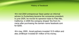 History of facebook
In mid 2004 entreprenuer Sean parker an informal
advisor to Zuckerberg became the companies president.
In june 2004, he moved its operarion base to Palo Alto,
California. in 2005 the company droped ‘the from it’s
name after purchasing the domain name facebook.com
for $200.
In may, 2005 . Accel partners invested 12.5 million and
also JimBreyer invested $1 million of his money.
 