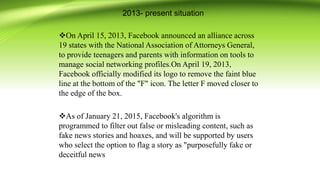 2013- present situation
On April 15, 2013, Facebook announced an alliance across
19 states with the National Association of Attorneys General,
to provide teenagers and parents with information on tools to
manage social networking profiles.On April 19, 2013,
Facebook officially modified its logo to remove the faint blue
line at the bottom of the "F" icon. The letter F moved closer to
the edge of the box.
As of January 21, 2015, Facebook's algorithm is
programmed to filter out false or misleading content, such as
fake news stories and hoaxes, and will be supported by users
who select the option to flag a story as "purposefully fake or
deceitful news
 