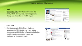 Some feature of facebook
wall
• September 2004: Facebook introduces the
Wall, which allows people to write personal
things and other idea on profile pages.
News feed
• On September 6, 2006, News Feed was
announced, which appears on every user's
homepage and highlights information including
profile changes, upcoming events, and
birthdays of the user's friends.
 