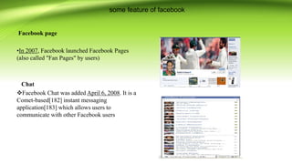 some feature of facebook
Facebook page
•In 2007, Facebook launched Facebook Pages
(also called "Fan Pages" by users)
Chat
Facebook Chat was added April 6, 2008. It is a
Comet-based[182] instant messaging
application[183] which allows users to
communicate with other Facebook users
 