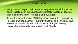 conclusion
• In my conclusion part I will be discussing some more information
about Facebook. in the calandarial year 2015 Facebook become
fastest company in the “standard and 500 index”
• To reach a market capital 250 billion. if we look at the popularity of
Facebook we can see that it currently has 900 and 1 million active
viewers worldwide. Facebook has forever changed the way
people share the media content with their friends.
 