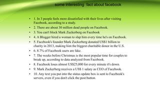 some interesting fact about facebook
• 1. In 3 people feels more dissatisfied with their lives after visiting
Facebook, according to a study.
• 2. There are about 30 million dead people on Facebook.
• 3. You can't block Mark Zuckerberg on Facebook
• 4. A Blogger hired a woman to slap him every time he's on Facebook.
• 5. Facebook's founder Mark Zuckerberg donated US$1 billion to
charity in 2013, making him the biggest charitable donor in the U.S.
• 6. 8.7% of Facebook users are fake.
• 7. The weeks before Christmas is the most popular time for couples to
break up, according to data analyzed from Facebook.
• 8. Facebook loses almost US$25,000 for every minute it's down.
• 9. Mark Zuckerberg receives a US$ 1 salary as CEO of Facebook.
• 10. Any text you put into the status update box is sent to Facebook's
servers, even if you don't click the post button.
 