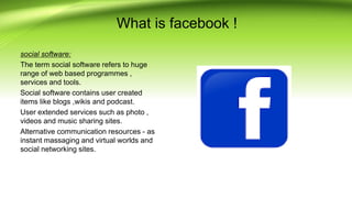 What is facebook !
social software:
The term social software refers to huge
range of web based programmes ,
services and tools.
Social software contains user created
items like blogs ,wikis and podcast.
User extended services such as photo ,
videos and music sharing sites.
Alternative communication resources - as
instant massaging and virtual worlds and
social networking sites.
 