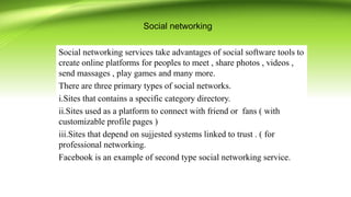 Social networking
Social networking services take advantages of social software tools to
create online platforms for peoples to meet , share photos , videos ,
send massages , play games and many more.
There are three primary types of social networks.
i.Sites that contains a specific category directory.
ii.Sites used as a platform to connect with friend or fans ( with
customizable profile pages )
iii.Sites that depend on sujjested systems linked to trust . ( for
professional networking.
Facebook is an example of second type social networking service.
 