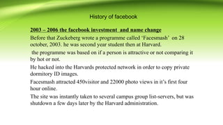 History of facebook
2003 – 2006 the facebook investment and name change
Before that Zuckeberg wrote a programme called ‘Facesmash’ on 28
october, 2003. he was second year student then at Harvard.
the programme was based on if a person is attractive or not comparing it
by hot or not.
He hacked into the Harvards protected network in order to copy private
dormitory ID images.
Facesmash attracted 450visitor and 22000 photo views in it’s first four
hour online.
The site was instantly taken to several campus group list-servers, but was
shutdown a few days later by the Harvard administration.
 