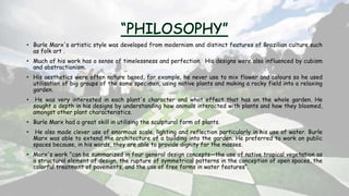 • Burle Marx's artistic style was developed from modernism and distinct features of Brazilian culture such
as folk art .
• Much of his work has a sense of timelessness and perfection. His designs were also influenced by cubism
and abstractionism.
• His aesthetics were often nature based, for example, he never use to mix flower and colours so he used
utilisation of big groups of the same specimen, using native plants and making a rocky field into a relaxing
garden.
• He was very interested in each plant's character and what effect that has on the whole garden. He
sought a depth in his designs by understanding how animals interacted with plants and how they bloomed,
amongst other plant characteristics.
• Burle Marx had a great skill in utilising the sculptural form of plants.
• He also made clever use of enormous scale, lighting and reflection particularly in his use of water. Burle
Marx was able to extend the architecture of a building into the garden. He preferred to work on public
spaces because, in his words, they are able to provide dignity for the masses.
• Marx's work "can be summarized in four general design concepts—the use of native tropical vegetation as
a structural element of design, the rupture of symmetrical patterns in the conception of open spaces, the
colorful treatment of pavements, and the use of free forms in water features“.
 