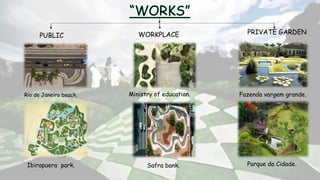 PUBLIC
Rio de Janeiro beach.
Ibirapuera park.
WORKPLACE
Ministry of education.
Safra bank.
PRIVATE GARDEN
Fazenda vargem grande.
Parque da Cidade.
 