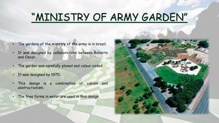 • The gardens of the ministry of the army is in brazil.
• It was designed by collaborations between Roberto
and Oscar.
• The garden was carefully planed and colour coded.
• It was designed by 1970.
• This design is a combination of cubism and
abstractionism.
• The free forms in water are used in this design.
 