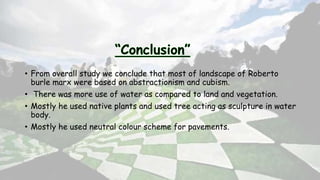 • From overall study we conclude that most of landscape of Roberto
burle marx were based on abstractionism and cubism.
• There was more use of water as compared to land and vegetation.
• Mostly he used native plants and used tree acting as sculpture in water
body.
• Mostly he used neutral colour scheme for pavements.
 