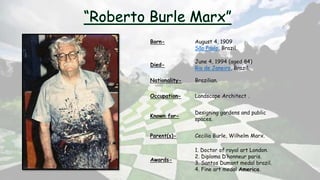 Born- August 4, 1909
São Paulo, Brazil.
Died-
June 4, 1994 (aged 84)
Rio de Janeiro, Brazil.
Nationality- Brazilian.
Occupation- Landscape Architect .
Known for-
Designing gardens and public
spaces.
Parent(s)- Cecilia Burle, Wilhelm Marx.
Awards-
1. Doctor of royal art London.
2. Diploma D’honneur paris.
3. Santos Dumont medal brazil.
4. Fine art medal America.
 
