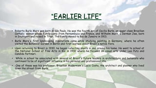 • Roberto Burle Marx was born in São Paulo. He was the fourth son of Cecilia Burle, an upper class Brazilian
Catholic woman whose family came from Pernambuco and France, and Wilhelm Marx, a German Jew, born
in Stuttgart and raised in Trier. The family moved to Rio de Janeiro in 1913.
• Burle Marx's first landscaping inspirations came while studying painting in Germany, where he often
visited the Botanical Garden in Berlin and first learned about Brazil's native flora.
• Upon returning to Brazil in 1930, he began collecting plants in and around his home. He went to school at
the National School of Fine Arts in Rio in 1930 where he focused on visual arts under Leo Putz and
Candido Portinari.
• While in school he associated with several of Brazil's future leaders in architecture and botanists who
continued to be of significant influence in his personal and professional life.
• One of these was his professor, Brazilian Modernism's Lucio Costa, the architect and planner who lived
down the street from Burle.
 