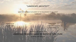 “LANDSCAPE ARCHITECT”
SUBMITTED IN PARTIAL FULFILLMENT OF THE REQUIREMENT FO THE SUBJECT
“LANDSCAPE”
SUPERVISED BY: SUBMITTED BY:
ALAMAS MAM 1.SANMITRA DANDWATE. - 6
2.VIJAYA TAMBE. - 34
DEPARTMENT OF ARCHITECTURE
ANANTRAO PAWAR COLLEGE OF ARCHITECTURE, PUNE.
ACADEMIC YEAR 2016-2017
 