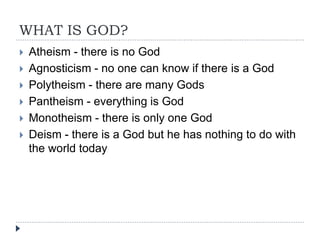 WHAT IS GOD?
 Atheism - there is no God
 Agnosticism - no one can know if there is a God
 Polytheism - there are many Gods
 Pantheism - everything is God
 Monotheism - there is only one God
 Deism - there is a God but he has nothing to do with
the world today
 