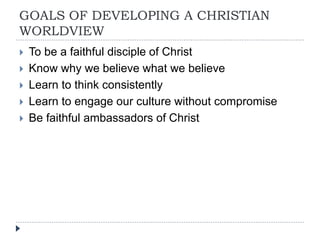 GOALS OF DEVELOPING A CHRISTIAN
WORLDVIEW
 To be a faithful disciple of Christ
 Know why we believe what we believe
 Learn to think consistently
 Learn to engage our culture without compromise
 Be faithful ambassadors of Christ
 